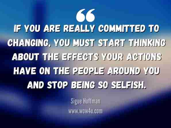 If you are really committed to changing, you must start thinking about the effects your actions have on the people around you and stop being so selfish. Sigue Hoffman, How to Stop Sucking 