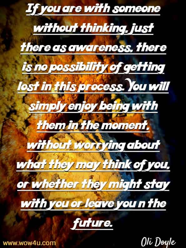 If you are with someone without thinking, just there as awareness, there is no possibility of getting lost in this process. You will simply enjoy being with them in the moment, without worrying about what they may think of you, or whether they might stay with you or leave you in the future. Oli Doyle, Mindful relationships 