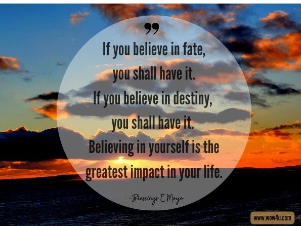 If you believe in fate, you shall have it. If you believe in destiny, you shall have it. Believing in yourself is the greatest impact in your life. Blessings E Moyo, Transfrom Your Life from Inside Out