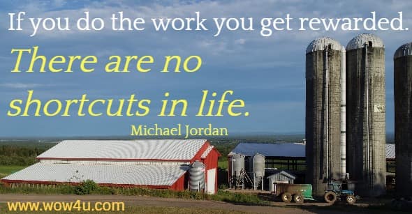 If you do the work you get rewarded. There are no shortcuts in life. 
 Michael Jordan
