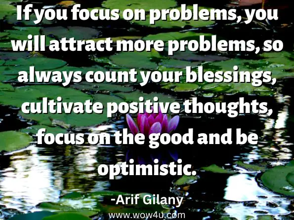 If you focus on problems, you will attract more problems, so always count your blessings, cultivate positive thoughts, focus on the good and be optimistic. Arif Gilany, The Ministry Of Miracles