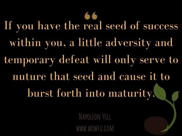 If you have the real seed of success within you, a little adversity and temporary defeat will only serve to nuture that seed and cause it to burst forth into maturity. Napoleon Hill, The Law of Success 