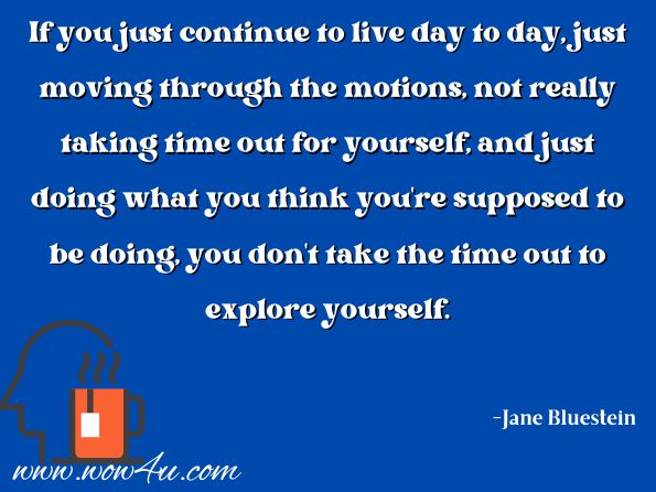 If you just continue to live day to day, just moving through the motions, not really taking time out for yourself, and just doing what you think you're supposed to be doing, you don't take the time out to explore yourself.