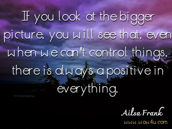 If you look at the bigger picture, you will see that, even when we can't control things, there is always a positive in everything.Ailsa Frank.Cut the Crap and Feel Amazing