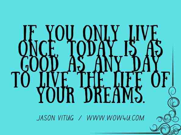If you only live once, today is as good as any day to live the life of your dreams. Jason Vitug, You Only Live Once 