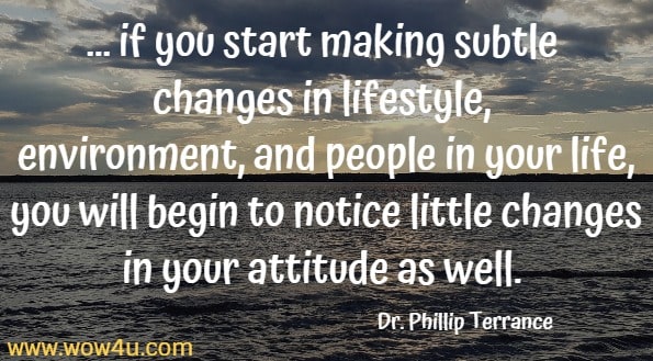 ... if you start making subtle changes in lifestyle, environment, and people in your life, you will begin to notice little changes in your attitude as well. 
Dr. Phillip Terrance