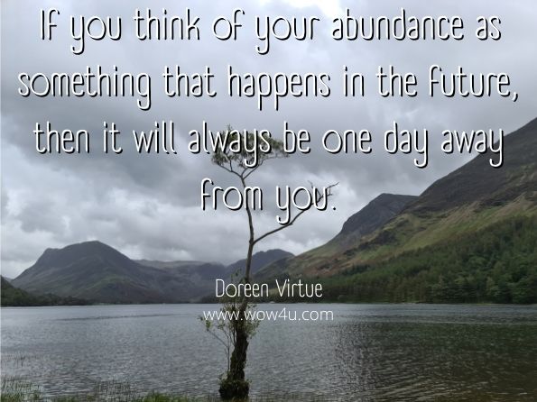 If you think of your abundance as something that happens in the future, then it will always be one day away from you. Doreen Virtue