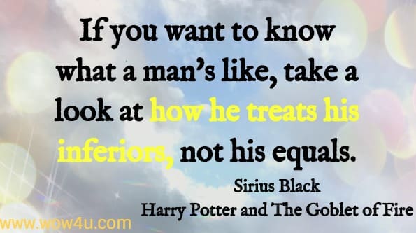 If you want to know what a man's like, take a look at how he treats his inferiors, not his equals. Sirius Black, Harry Potter and the Goblet of Fire JK Rowling