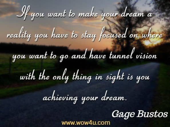 If you want to make your dream a reality you have to stay focused on where you want to go and have tunnel vision with the only thing in sight is you achieving your dream.
Gage Bustos, How to live the the life you were destined to live