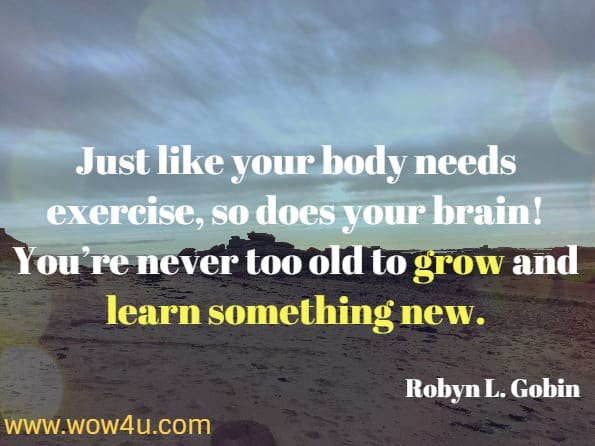 Just like your body needs exercise, so does your brain!  You're never too old to grow and learn something new. Robyn L. Gobin