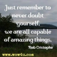 Just remember to never doubt yourself, we are all capable of amazing things. Rob Cristophe