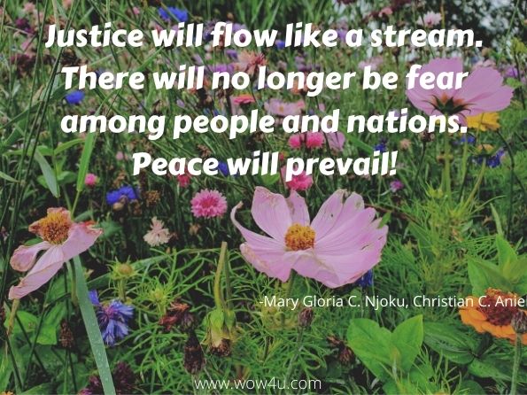 Justice will flow like a stream. There will no longer be fear among people and nations. Peace will prevail!