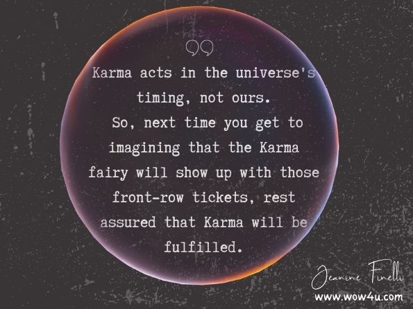 Karma acts in the universe's timing, not ours. So, next time you get to imagining that the Karma fairy will show up with those front-row tickets, rest assured that Karma will be fulfilled. Jeanine Finelli, Love Yourself to Health... with Gusto!: Toxic Relationships 