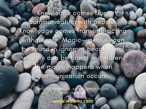 Knowledge comes from communicating with people. Knowledge comes from interacting with people. Magic— genius—can be found in ignorant people, and wisdom can be found in children. The magic happens when communication occurs. Angela Chamblee, An Ancient African Wisdom Book