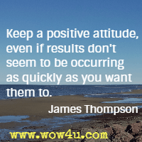 Keep a positive attitude, even if results don't seem to be occurring as quickly as you want them to. James Thompson