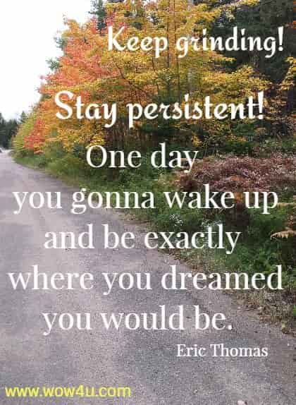 Keep grinding! Stay persistent! One day you gonna wake up and be exactly 
where you dreamed you would be.  Eric Thomas
