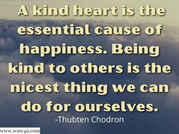  A kind heart is the essential cause of happiness. Being kind to others is the nicest thing we can do for ourselves. Thubten Chodron, Open Heart, Clear Mind
