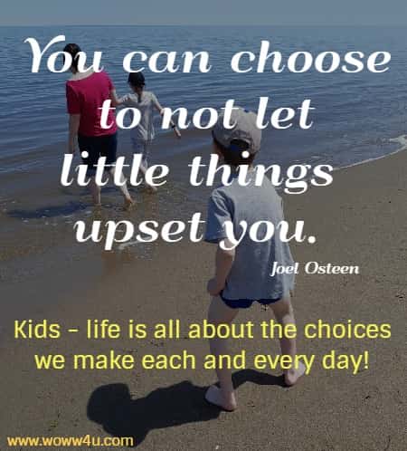 You can choose to not let little things upset you. 
 Joel Osteen  Kids - life is all about the choices we make each and every day