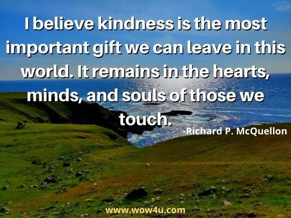 I believe kindness is the most important gift we can leave in this world. It remains in the hearts, minds, and souls of those we touch.