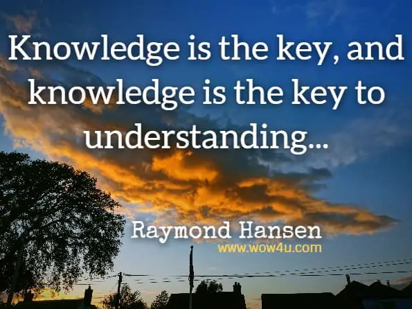 Knowledge is the key, and knowledge is the key to understanding. These two things together are the keys to wisdom, and wisdom is required to know how to use, what has been gained.Raymond Hansen