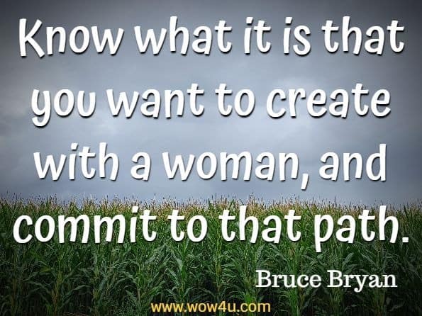 Know what it is that you want to create with a woman, and commit to that path. Bruce Bryan's, How To Be A Better Boyfriend