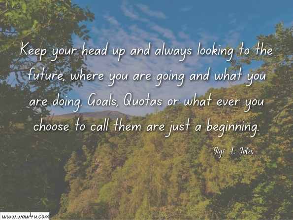 Keep your head up and always looking to the future, where you are going and what you are doing. Goals, Quotas or what ever you choose to call them are just a beginning.