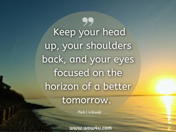  Keep your head up, your shoulders back, and your eyes focused on the horizon of a better tomorrow. Mark L Wdowiak, If Life Stinks, Get Your Head Outta Your Buts