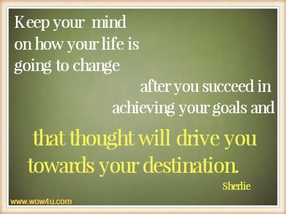 Keep your 
mind on how your life is going to change after you succeed in achieving your
 goals and that thought will drive you towards your destination.  Sherlie