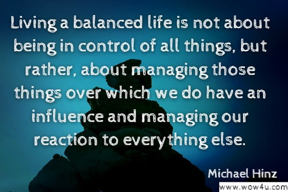 Living a balanced life is not about being in control of all things, but rather, about managing those things over which we do have an influence and managing our reaction to everything else.Michael Hinz Author, Jessica Hinz.Learn to Balance Your Life: Take Control, Find Time, Achieve Your Goals