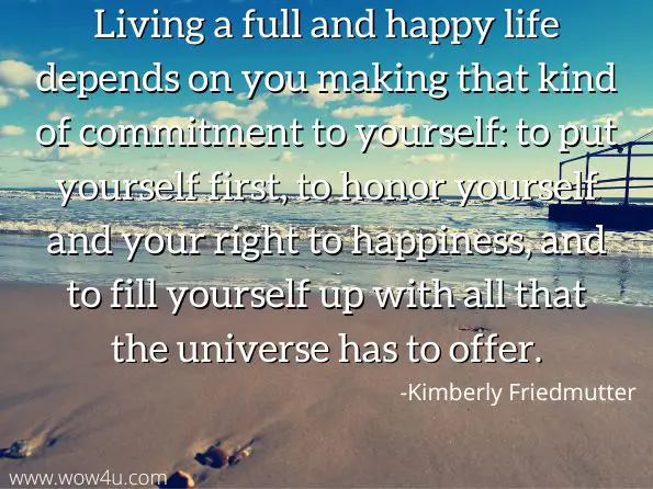 Living a full and happy life depends on you making that kind of commitment to yourself: to put yourself first, to honor yourself and your right to happiness, and to fill yourself up with all that the universe has to offer.
