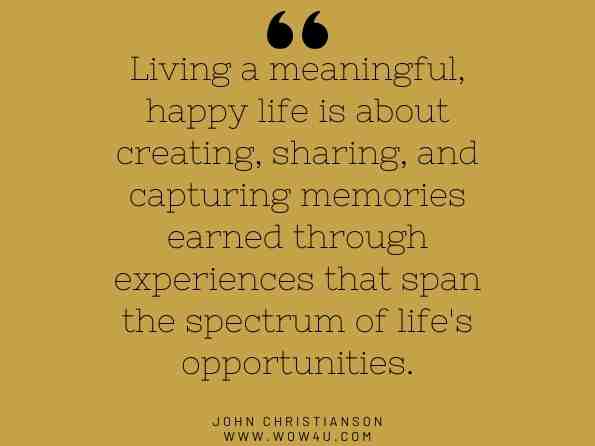 Living a meaningful, happy life is about creating, sharing, and capturing memories earned through experiences that span the spectrum of life's opportunities. John Christianson, The Wealth Creator's Playbook: A Guide to Maximizing Your 