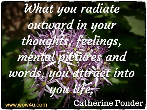 What you radiate outward in your thoughts, feelings, mental pictures and words, you attract into you life. Catherine Ponder, Dynamic Law of Prosperity
 