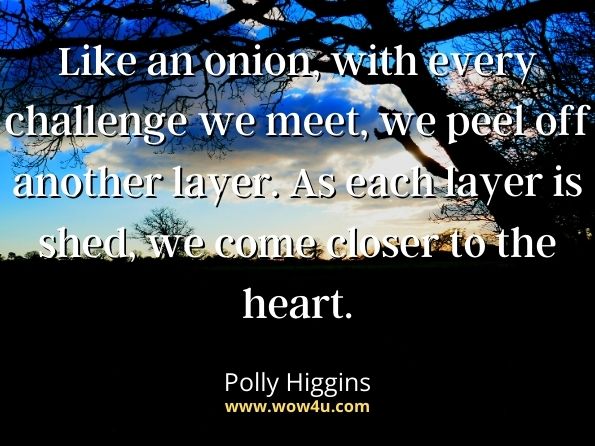 Like an onion, with every challenge we meet, we peel off another layer. As each layer is shed, we come closer to the heart. Polly Higgins, Dare To Be Great: Unlock Your Power to Create a Better World