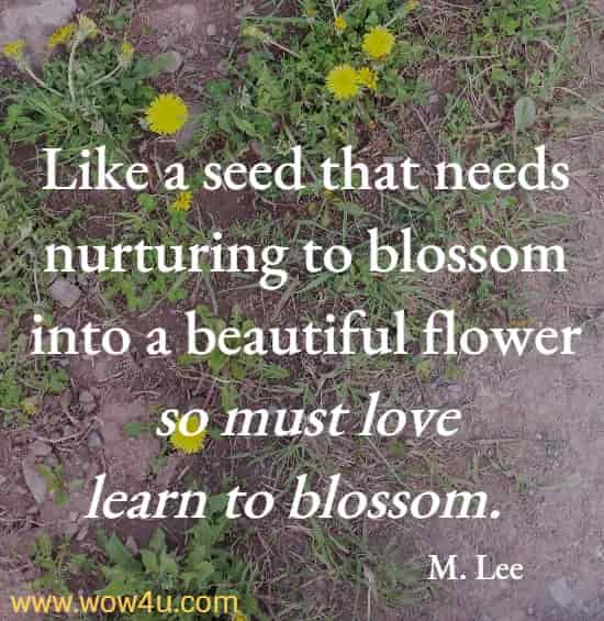 Like a seed that needs nurturing to blossom into a beautiful flower so must love learn to blossom.  M. Lee