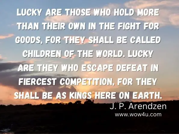 Lucky are those who hold more than their own in the fight for goods, for they shall be called children of the world. Lucky are they who escape defeat in fiercest competition, for they shall be as kings here on earth.
