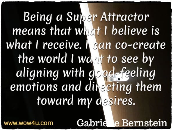 Being a Super Attractor means that what I believe is what I receive. I can co-create the world I want to see by aligning with good-feeling emotions and directing them toward my desires.
Gabrielle Bernstein, Super Attractor.