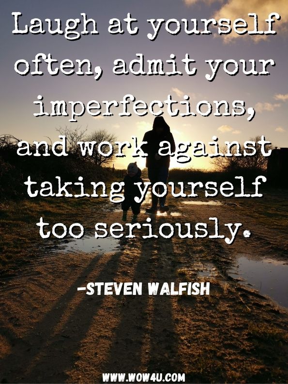 Laugh at yourself often, admit your imperfections, and work against taking yourself too seriously. 