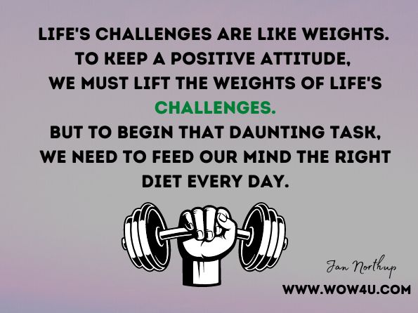 Life's challenges are like weights. To keep a positive attitude, we must lift the weights of life's challenges. But to begin that daunting task, we need to feed our mind the right diet every day. Jan Northup, Speaking of Success  
