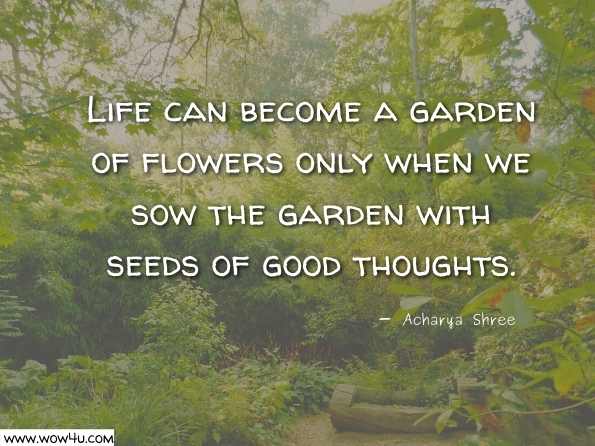 Life can become a garden of flowers only when we sow the garden with seeds of good thoughts.  Acharya Shree Sudarshan Jee Maharaj, Let us Make Life A Celebration 