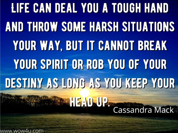 Life can deal you a tough hand and throw some harsh situations your way, but it cannot break your spirit or rob you of your destiny as long as you keep your head up.
