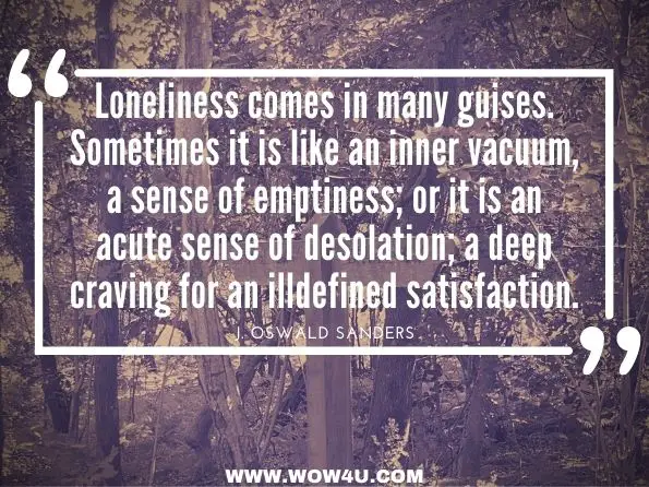 Loneliness comes in many guises. Sometimes it is like an inner vacuum, a sense of emptiness; or it is an acute sense of desolation; a deep craving for an illdefined satisfaction. J. Oswald Sanders, Spiritual Leadership