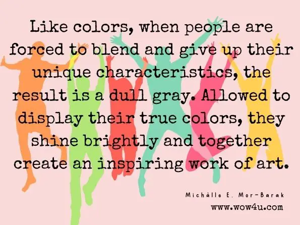 Like colors, when people are forced to blend and give up their unique characteristics, the result is a dull gray. Allowed to display their true colors, they shine brightly and together create an inspiring work of art.
