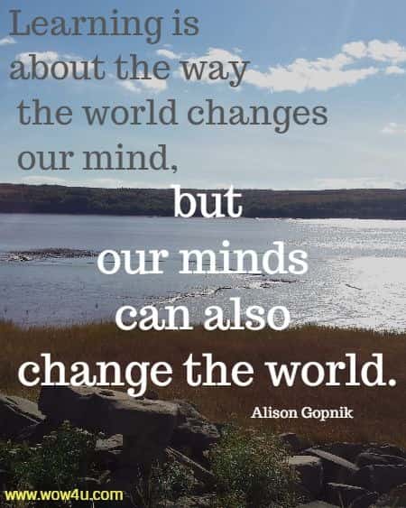 Learning is about the way the world changes our mind, but our minds can also change the world. 
Alison Gopnik
