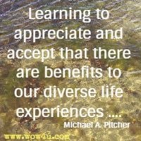 Learning to appreciate and accept that there are benefits to our diverse
 life experiences .... Michael A. Pitcher