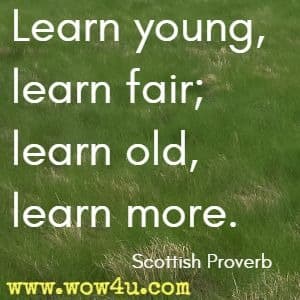 Learn young, learn fair; learn old, learn more. Scottish Proverb 
