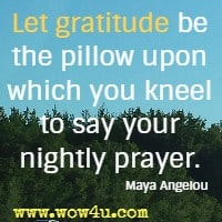 Let gratitude be the pillow upon which you kneel to say your nightly prayer. Maya Angelou
