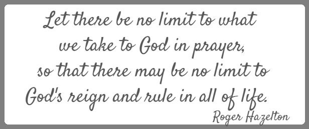 Let there be no limit to what we take to God in prayer,
 so that there may be no limit to God's reign and rule in all of life.  Roger Hazelton