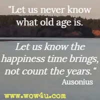 Let us never know what old age is. Let us know the happiness time brings, not count the years. Ausonius