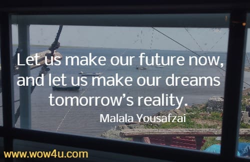  Let us make our future now, and let us make our dreams tomorrow’s reality.
Malala Yousafzai