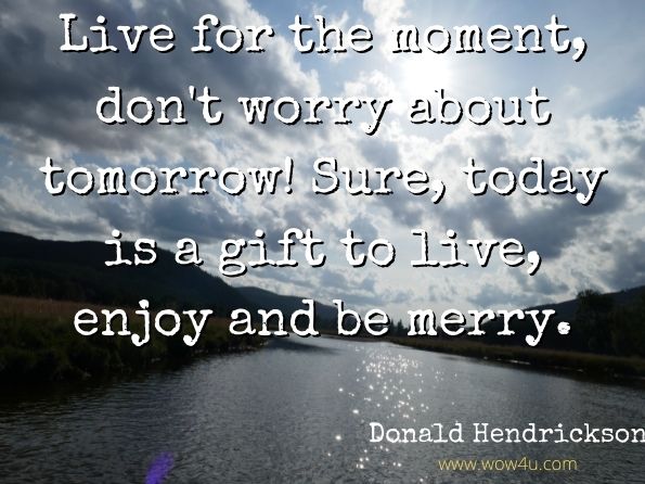Live for the moment, don't worry about tomorrow! Sure, today is a gift to live, enjoy and be merry.